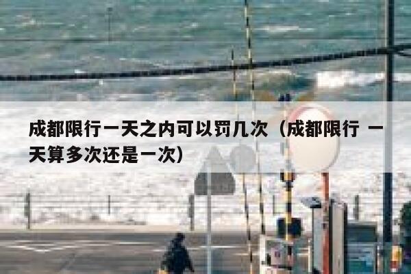 成都限行一天之内可以罚几次(成都限行 一天算多次还是一次) 第1张 成都限行一天之内可以罚几次(成都限行 一天算多次还是一次) 第1张