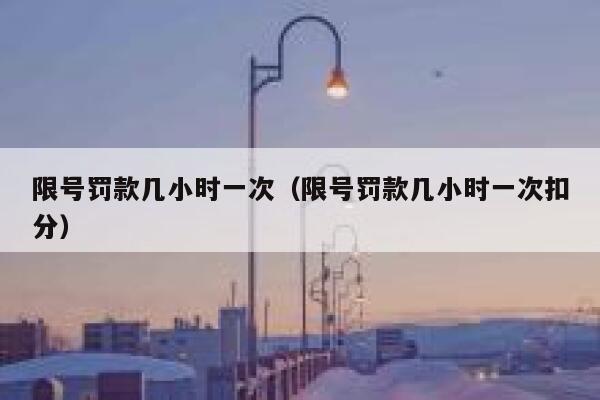 限号罚款几小时一次(限号罚款几小时一次扣分) 第1张 限号罚款几小时一次(限号罚款几小时一次扣分) 第1张