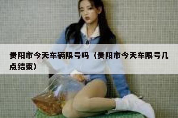 贵阳市今天车辆限号吗(贵阳市今天车限号几点结束) 第1张 贵阳市今天车辆限号吗(贵阳市今天车限号几点结束) 第1张